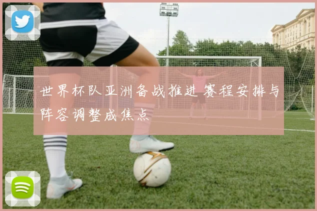 世界杯队亚洲备战推进 赛程安排与阵容调整成焦点