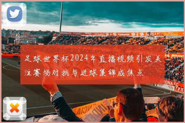 足球世界杯2024年直播视频引发关注赛场对抗与进球集锦成焦点