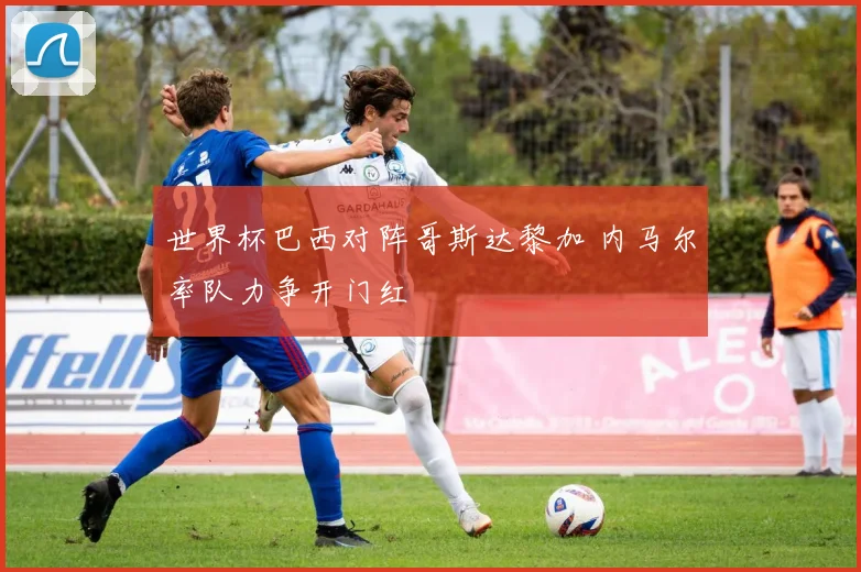世界杯巴西对阵哥斯达黎加 内马尔率队力争开门红