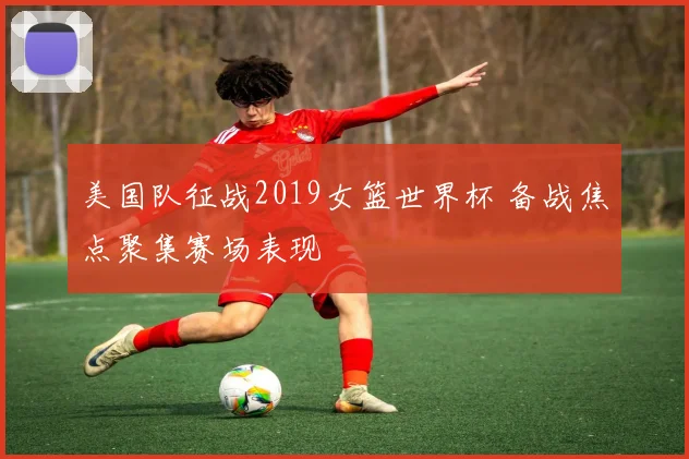美国队征战2019女篮世界杯 备战焦点聚集赛场表现