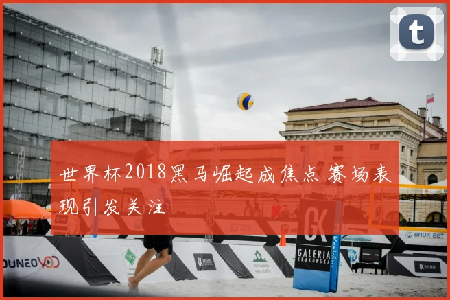 世界杯2018黑马崛起成焦点 赛场表现引发关注